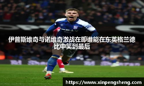 伊普斯维奇与诺维奇激战在即谁能在东英格兰德比中笑到最后